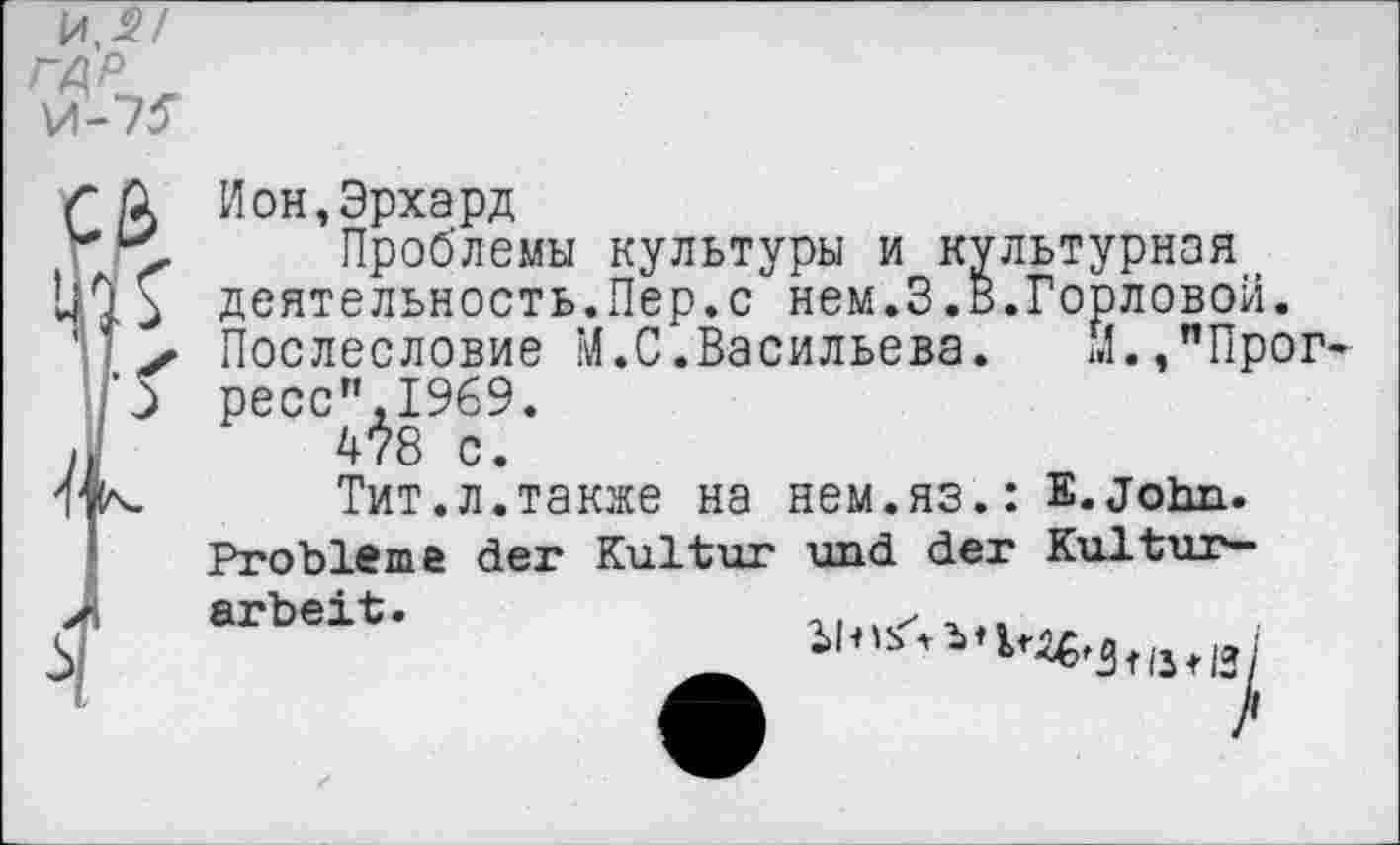 ﻿~ ß Ион,Эрхард
*	Проблемы культуры и культурная
деятельность.Пер.с нем.3.В.Горловой.
' х Послесловие М.С.Васильева.	М.,"Прог-
:’5 ресс",1969.
J ™ с.
Тит.л.также на нем.яз.: Е. John.
Probleme der Kultur und der Kultur-
arbeit.
